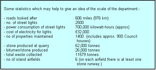 Text Box: Some statistics which may help to give an idea of the scale of the department:-

- roads looked after                 		606 miles (976 km)
- no. of street lights                		2500
- power consumption of street lights	700,000 kilowatt-hours (approx)
- cost of electricity for lights              	£32,000
- no of properties maintained		1400  (includes approx. 900 Council 
 houses)
- stone produced at quarry		62,000 tonnes
- bitumen/stone produced 		26,000 tonnes
- total waste collected			11579 tonnes.
- no of island airfields			6 (on each airfield there is at least one
 stone runway.)

